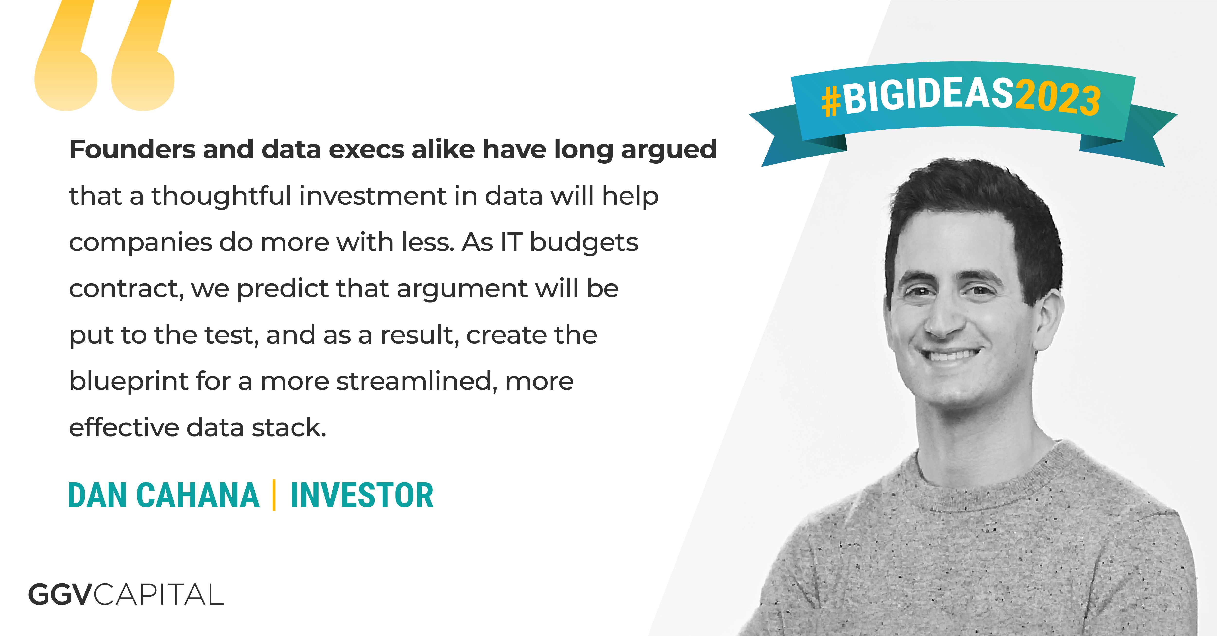 “Founders and data execs alike have long argued that a thoughtful investment in data will help companies do more with less. As IT budgets contract, we predict that argument will be put to the test, and as a result, create the blueprint for a more streamlined, more effective data stack.” —Dan Cahana, Investor at GGV Capital